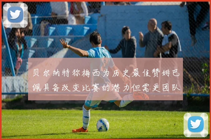 贝尔纳特称梅西为历史最佳赞姆巴佩具备改变比赛的潜力但需更团队化