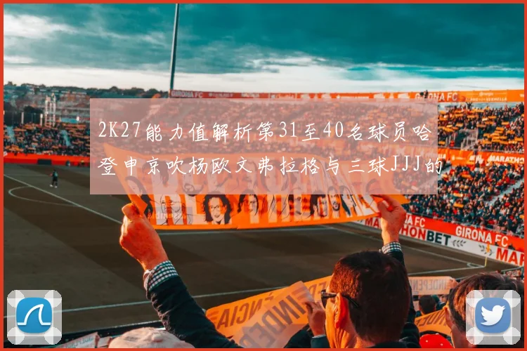 2K27能力值解析第31至40名球员哈登申京吹杨欧文弗拉格与三球JJJ的实力对比