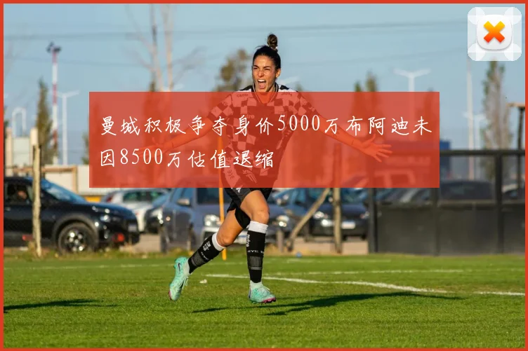 曼城积极争夺身价5000万布阿迪未因8500万估值退缩